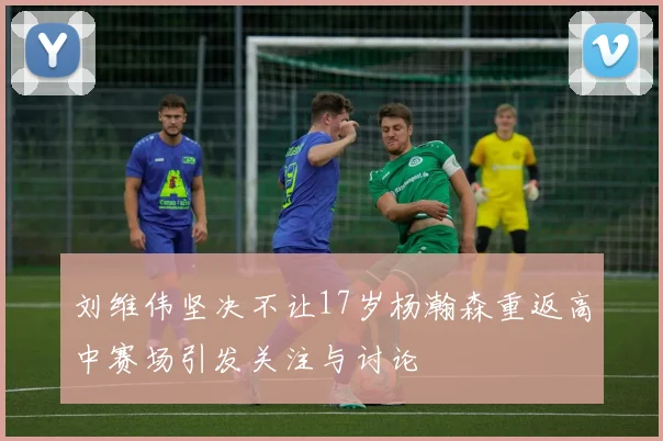 刘维伟坚决不让17岁杨瀚森重返高中赛场引发关注与讨论