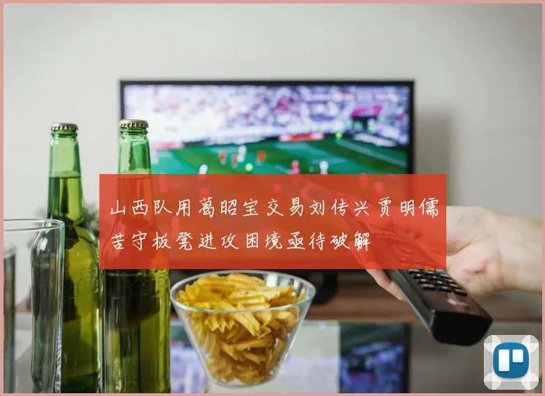 山西队用葛昭宝交易刘传兴贾明儒苦守板凳进攻困境亟待破解