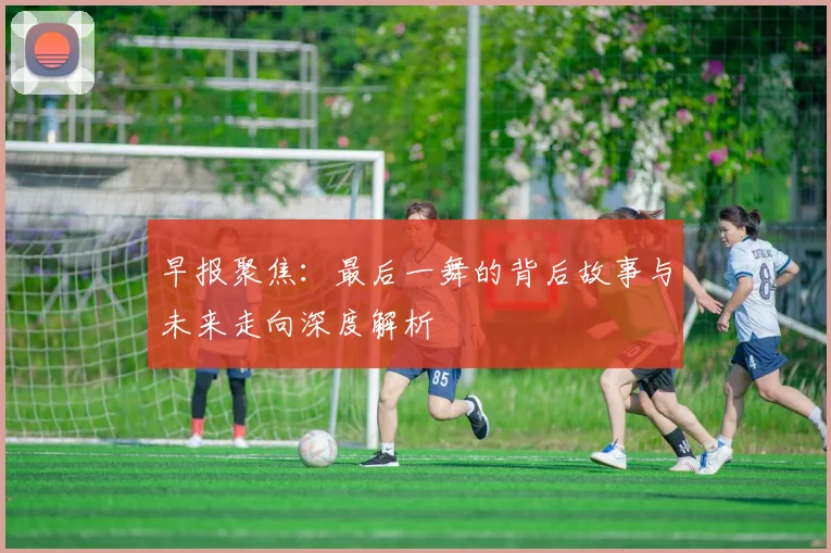 早报聚焦：最后一舞的背后故事与未来走向深度解析
