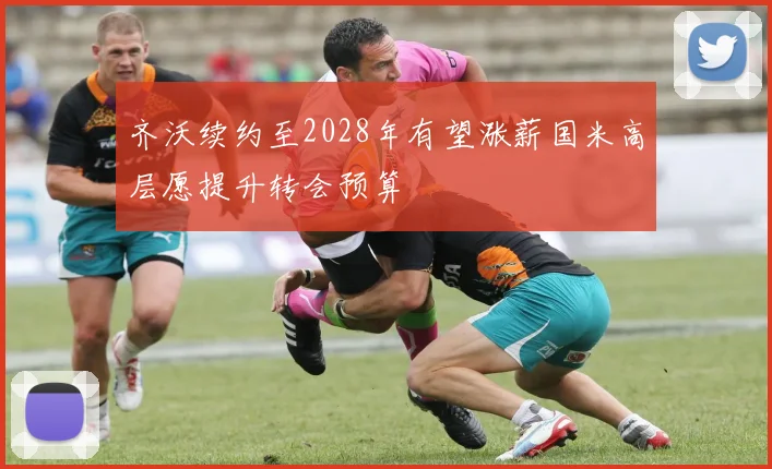 齐沃续约至2028年有望涨薪国米高层愿提升转会预算