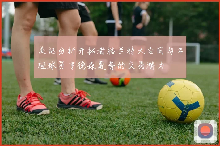 美记分析开拓者格兰特大合同与年轻球员亨德森夏普的交易潜力