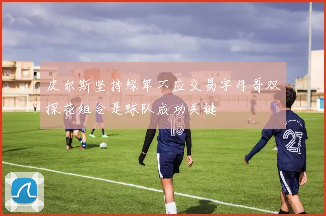 皮尔斯坚持绿军不应交易字母哥双探花组合是球队成功关键