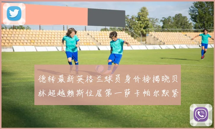 德转最新英格兰球员身价榜揭晓贝林超越赖斯位居第一萨卡帕尔默紧随其后
