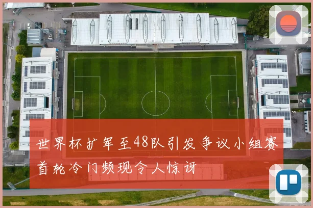 世界杯扩军至48队引发争议小组赛首轮冷门频现令人惊讶