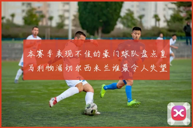 本赛季表现不佳的豪门球队盘点皇马利物浦切尔西米兰谁最令人失望