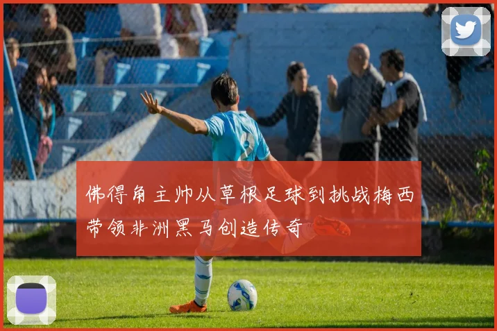 佛得角主帅从草根足球到挑战梅西带领非洲黑马创造传奇