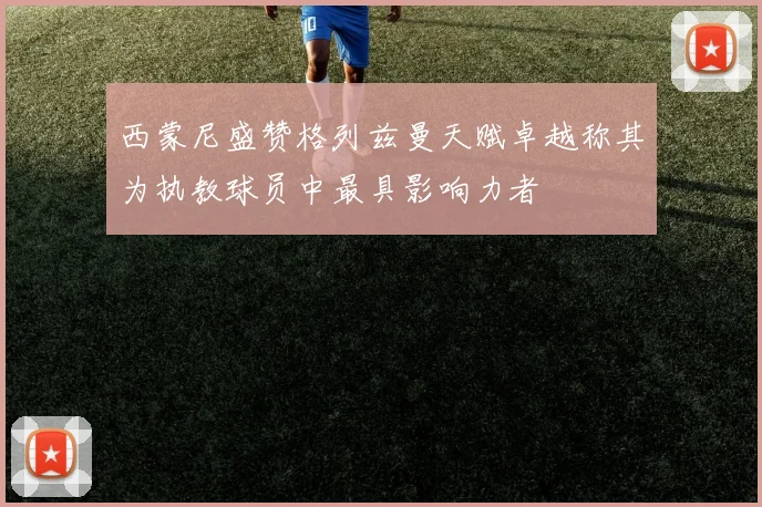 西蒙尼盛赞格列兹曼天赋卓越称其为执教球员中最具影响力者