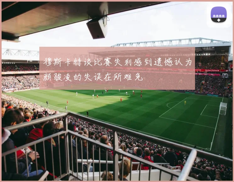 穆斯卡特谈比赛失利感到遗憾认为颜骏凌的失误在所难免